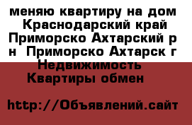 меняю квартиру на дом - Краснодарский край, Приморско-Ахтарский р-н, Приморско-Ахтарск г. Недвижимость » Квартиры обмен   